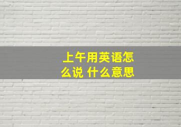 上午用英语怎么说 什么意思